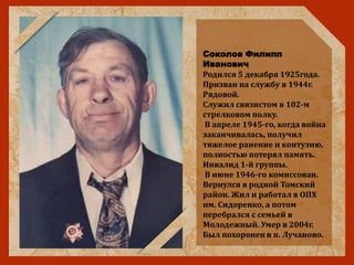Соколов Филипп
Иванович
Родился 5 декабря 1925года.
Призван на службу в 1944г.
Рядовой.
Служил связистом в 102-м
стрелковом полку.
В апреле 1945-го, когда война
заканчивалась, получил
тяжелое ранение и контузию,
полностью потерял память.
Инвалид 1-й группы.
В июне 1946-го комиссован.
Вернулся в родной Томский
район. Жил и работал в ОПХ
им. Сидоренко, а потом
перебрался с семьей в
Молодежный. Умер в 2004г.
Был похоронен в п. Лучаново.
 