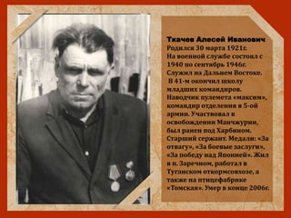 Ткачев Алесей Иванович
Родился 30 марта 1921г.
На военной службе состоял с
1940 по сентябрь 1946г.
Служил на Дальнем Востоке.
В 41-м окончил школу
младших командиров.
Наводчик пулемета «максим»,
командир отделения в 5-ой
армии. Участвовал в
освобождении Манчжурии,
был ранен под Харбином.
Старший сержант. Медали: «За
отвагу», «За боевые заслуги»,
«За победу над Японией». Жил
в п. Заречном, работал в
Туганском откормсовхозе, а
также на птицефабрике
«Томская». Умер в конце 2006г.
 