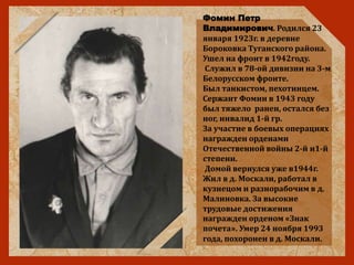 Фомин Петр
Владимирович. Родился 23
января 1923г. в деревне
Бороковка Туганского района.
Ушел на фронт в 1942году.
Служил в 78-ой дивизии на 3-м
Белорусском фронте.
Был танкистом, пехотинцем.
Сержант Фомин в 1943 году
был тяжело ранен, остался без
ног, инвалид 1-й гр.
За участие в боевых операциях
награжден орденами
Отечественной войны 2-й и1-й
степени.
Домой вернулся уже в1944г.
Жил в д. Москали, работал в
кузнецом и разнорабочим в д.
Малиновка. За высокие
трудовые достижения
награжден орденом «Знак
почета». Умер 24 ноября 1993
года, похоронен в д. Москали.
 