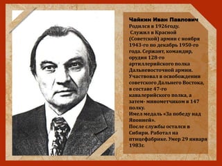 Чайкин Иван Павлович
Родился в 1926году.
Служил в Красной
(Советской) армии с ноября
1943-го по декабрь 1950-го
года. Сержант, командир,
орудия 128-го
артиллерийского полка
Дальневосточной армии.
Участвовал в освобождении
советского Дальнего Востока,
в составе 47-го
кавалерийского полка, а
затем- минометчиком в 147
полку.
Имел медаль «За победу над
Японией».
После службы остался в
Сибири. Работал на
птицефабрике. Умер 29 января
1983г.
 