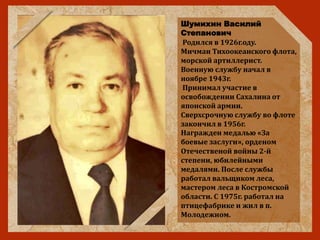 Шумихин Василий
Степанович
Родился в 1926г.оду.
Мичман Тихоокеанского флота,
морской артиллерист.
Военную службу начал в
ноябре 1943г.
Принимал участие в
освобождении Сахалина от
японской армии.
Сверхсрочную службу во флоте
закончил в 1956г.
Награжден медалью «За
боевые заслуги», орденом
Отечественой войны 2-й
степени, юбилейными
медалями. После службы
работал вальщиком леса,
мастером леса в Костромской
области. С 1975г. работал на
птицефабрике и жил в п.
Молодежном.
 