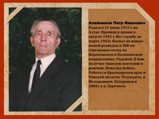Алейников Петр Иванович
Родился 25 июня 1915 г. на
Алтае. Призван в армию в
августе 1942 г. Нес службу до
марта 1943г. Воевал во взводе
пешей разведки в 508-ом
стрелковом полку на
Воронежском и Калининском
направлениях. Рядовой. В бою
получил тяжелую контузию и
ранение. Инвалид войны.
Работал в Красноярском крае и
Томской области: Тегульдете, и
Молодежном. Похоронен в
2002г. в п. Заречном.
 