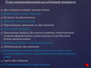 Темы самостоятельных исследований учащихся:
 Дятловщина в первые месяцы войны
 Фашистский «новый порядок»
 Холохост на Дятловщине
 Трагедия детского лагеря
 Партизанское движение на Дятловщине
 Дятловское подполье
 Населенные пункты Дятловского района, уничтоженные
немецко-фашистскими захватчиками в годы Великой
Отечественной войны
 Жертвы политики «выжженной земли»
 Освобождение Дятловщины
 Историческое значение Победы советского народа над
немецко-фашистскими захватчиками во Второй мировой
войне
 Герои Дятловщины
 Их именами названы улицы Дятлово
 