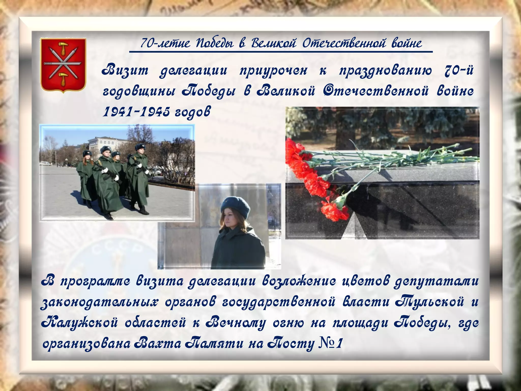 70-летие Победы в Великой Отечественной войне
Визит делегации приурочен к празднованию 70-й
годовщины Победы в Великой Отечественной войне
1941-1945 годов
В программе визита делегации возложение цветов депутатами
законодательных органов государственной власти Тульской и
Калужской областей к Вечному огню на площади Победы, где
организована Вахта Памяти на Посту №1
 