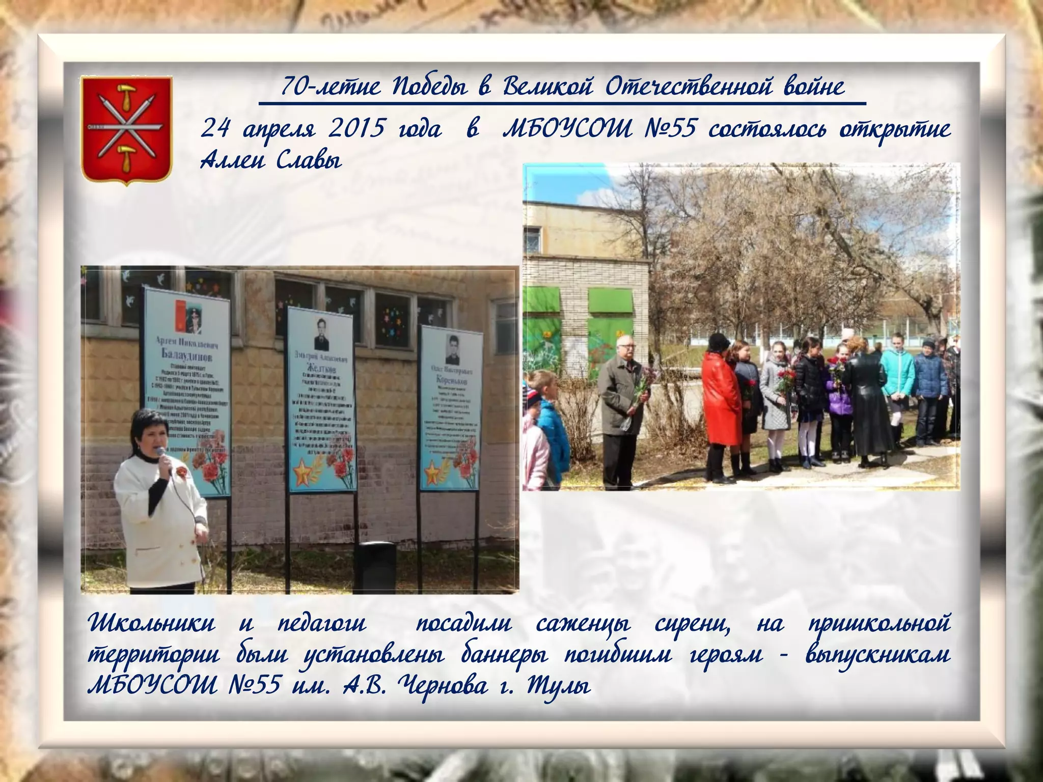 70-летие Победы в Великой Отечественной войне
24 апреля 2015 года в МБОУСОШ №55 состоялось открытие
Аллеи Славы
Школьники и педагоги посадили саженцы сирени, на пришкольной
территории были установлены баннеры погибшим героям - выпускникам
МБОУСОШ №55 им. А.В. Чернова г. Тулы
 