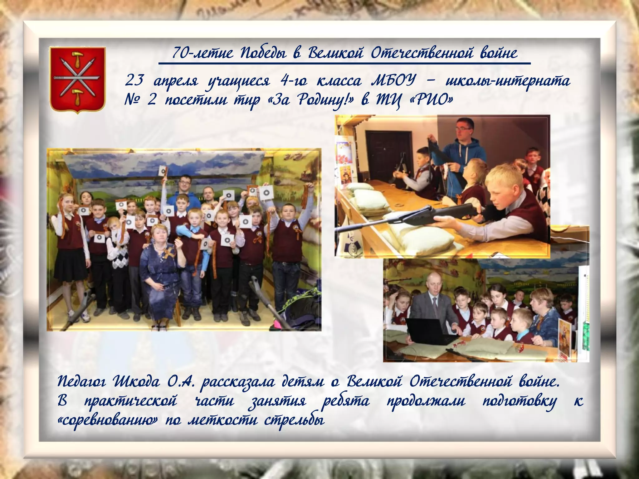 70-летие Победы в Великой Отечественной войне
23 апреля учащиеся 4-го класса МБОУ – школы-интерната
№ 2 посетили тир «За Родину!» в ТЦ «РИО»
Педагог Шкода О.А. рассказала детям о Великой Отечественной войне.
В практической части занятия ребята продолжали подготовку к
«соревнованию» по меткости стрельбы
 