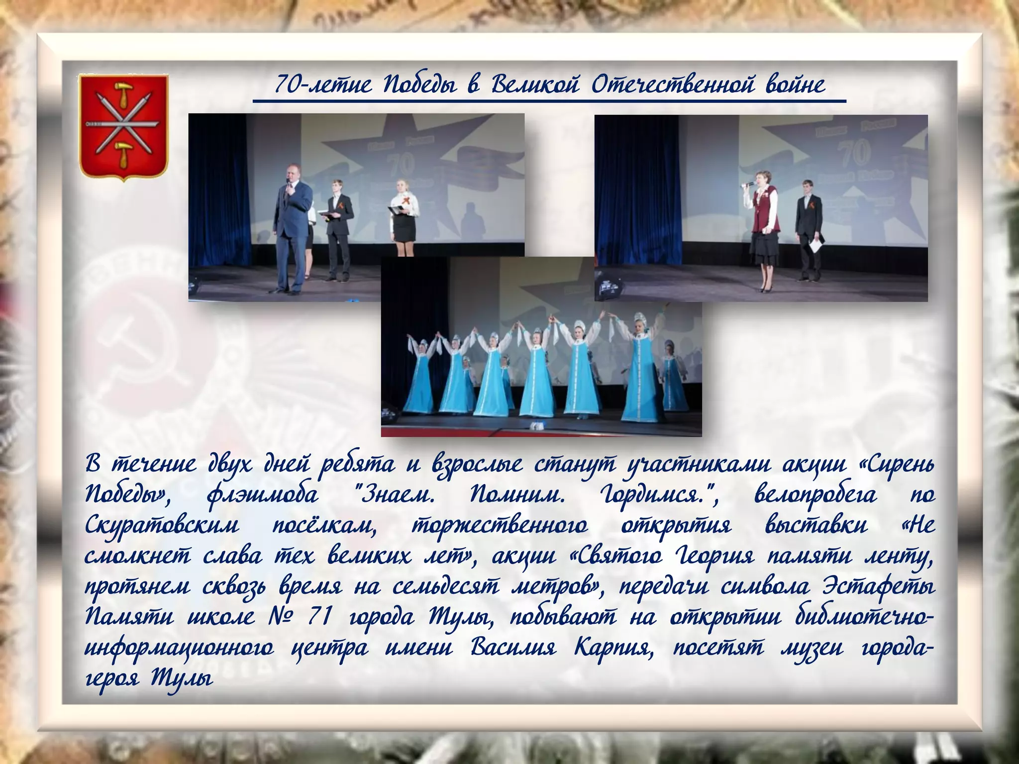 70-летие Победы в Великой Отечественной войне
В течение двух дней ребята и взрослые станут участниками акции «Сирень
Победы», флэшмоба "Знаем. Помним. Гордимся.", велопробега по
Скуратовским посёлкам, торжественного открытия выставки «Не
смолкнет слава тех великих лет», акции «Святого Георгия памяти ленту,
протянем сквозь время на семьдесят метров», передачи символа Эстафеты
Памяти школе № 71 города Тулы, побывают на открытии библиотечно-
информационного центра имени Василия Карпия, посетят музеи города-
героя Тулы
 