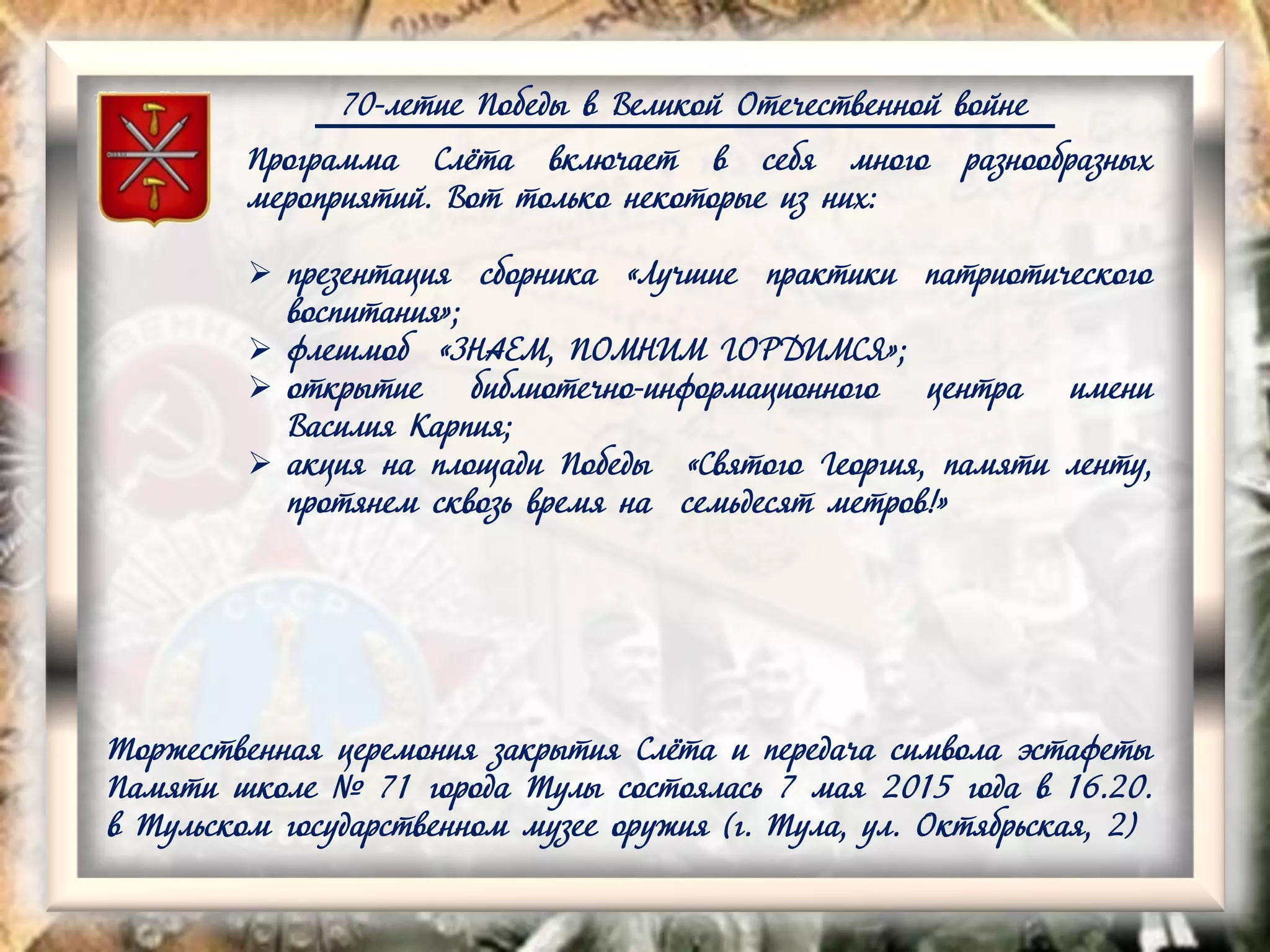 70-летие Победы в Великой Отечественной войне
Программа Слёта включает в себя много разнообразных
мероприятий. Вот только некоторые из них:
 презентация сборника «Лучшие практики патриотического
воспитания»;
 флешмоб «ЗНАЕМ, ПОМНИМ ГОРДИМСЯ»;
 открытие библиотечно-информационного центра имени
Василия Карпия;
 акция на площади Победы «Святого Георгия, памяти ленту,
протянем сквозь время на семьдесят метров!»
Торжественная церемония закрытия Слёта и передача символа эстафеты
Памяти школе № 71 города Тулы состоялась 7 мая 2015 года в 16.20.
в Тульском государственном музее оружия (г. Тула, ул. Октябрьская, 2)
 