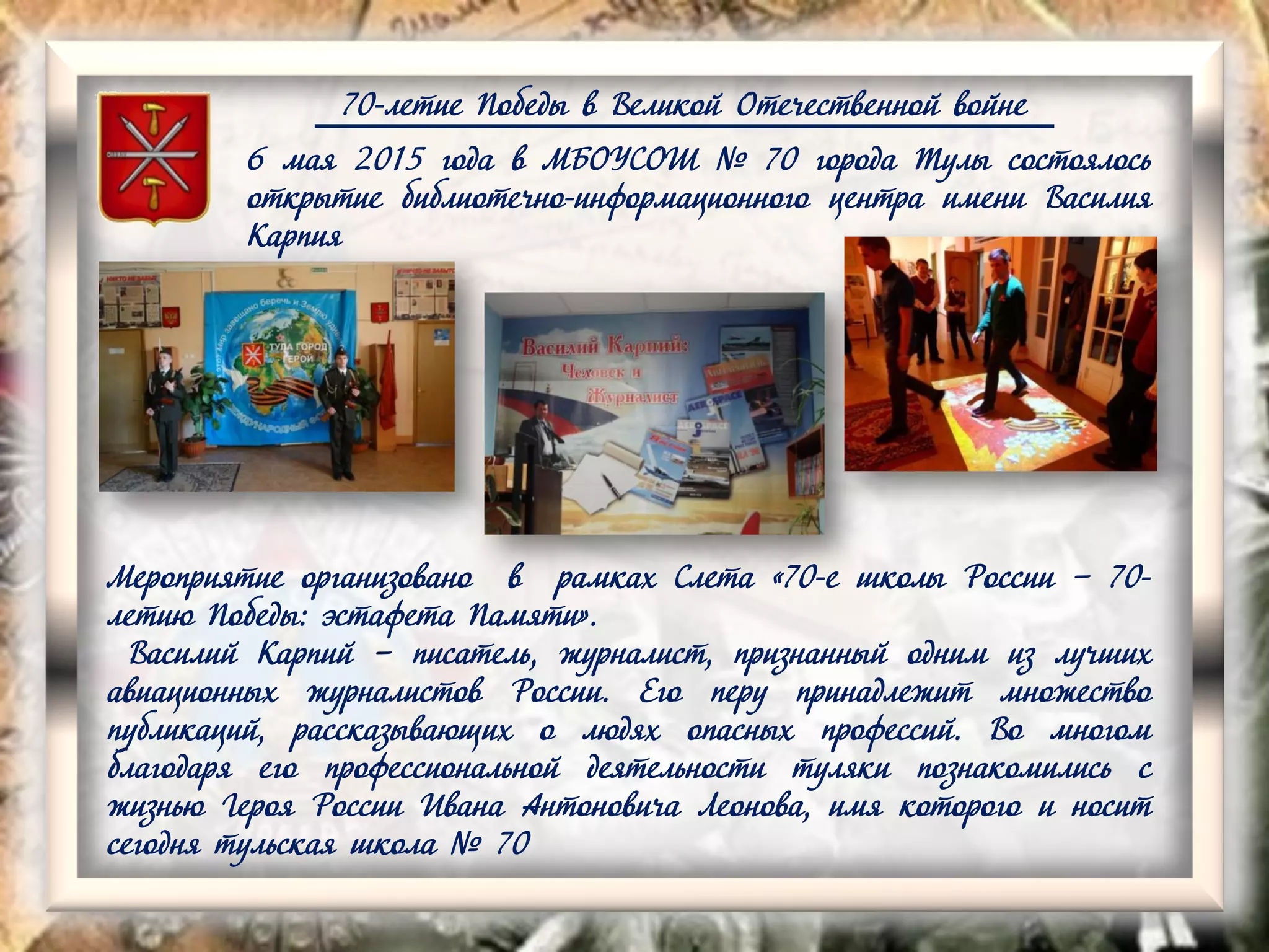 70-летие Победы в Великой Отечественной войне
6 мая 2015 года в МБОУСОШ № 70 города Тулы состоялось
открытие библиотечно-информационного центра имени Василия
Карпия
Мероприятие организовано в рамках Слета «70-е школы России – 70-
летию Победы: эстафета Памяти».
Василий Карпий – писатель, журналист, признанный одним из лучших
авиационных журналистов России. Его перу принадлежит множество
публикаций, рассказывающих о людях опасных профессий. Во многом
благодаря его профессиональной деятельности туляки познакомились с
жизнью Героя России Ивана Антоновича Леонова, имя которого и носит
сегодня тульская школа № 70
 
