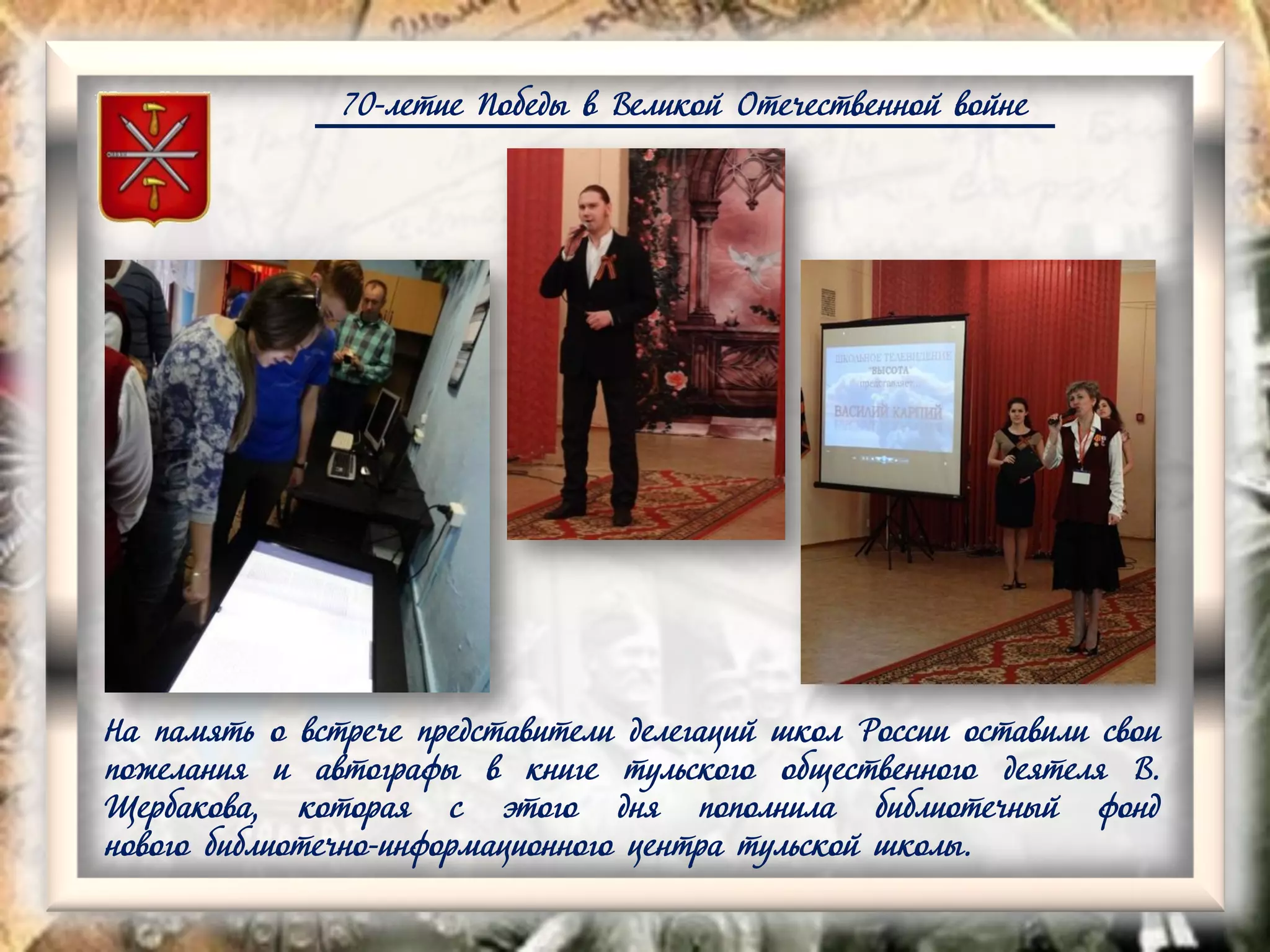 70-летие Победы в Великой Отечественной войне
На память о встрече представители делегаций школ России оставили свои
пожелания и автографы в книге тульского общественного деятеля В.
Щербакова, которая с этого дня пополнила библиотечный фонд
нового библиотечно-информационного центра тульской школы.
 