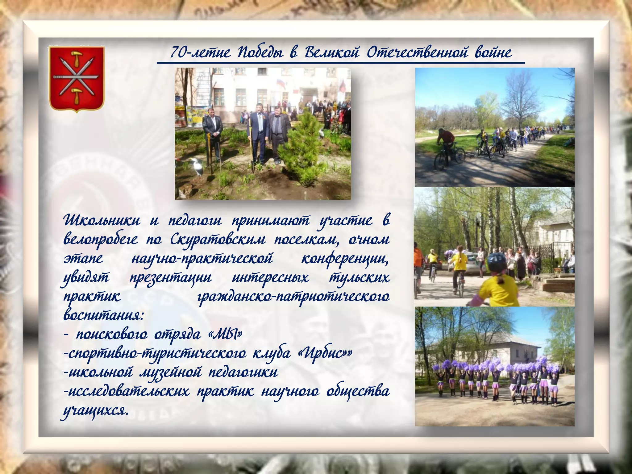 70-летие Победы в Великой Отечественной войне
Школьники и педагоги принимают участие в
велопробеге по Скуратовским поселкам, очном
этапе научно-практической конференции,
увидят презентации интересных тульских
практик гражданско-патриотического
воспитания:
- поискового отряда «МЫ»
-спортивно-туристического клуба «Ирбис»»
-школьной музейной педагогики
-исследовательских практик научного общества
учащихся.
 