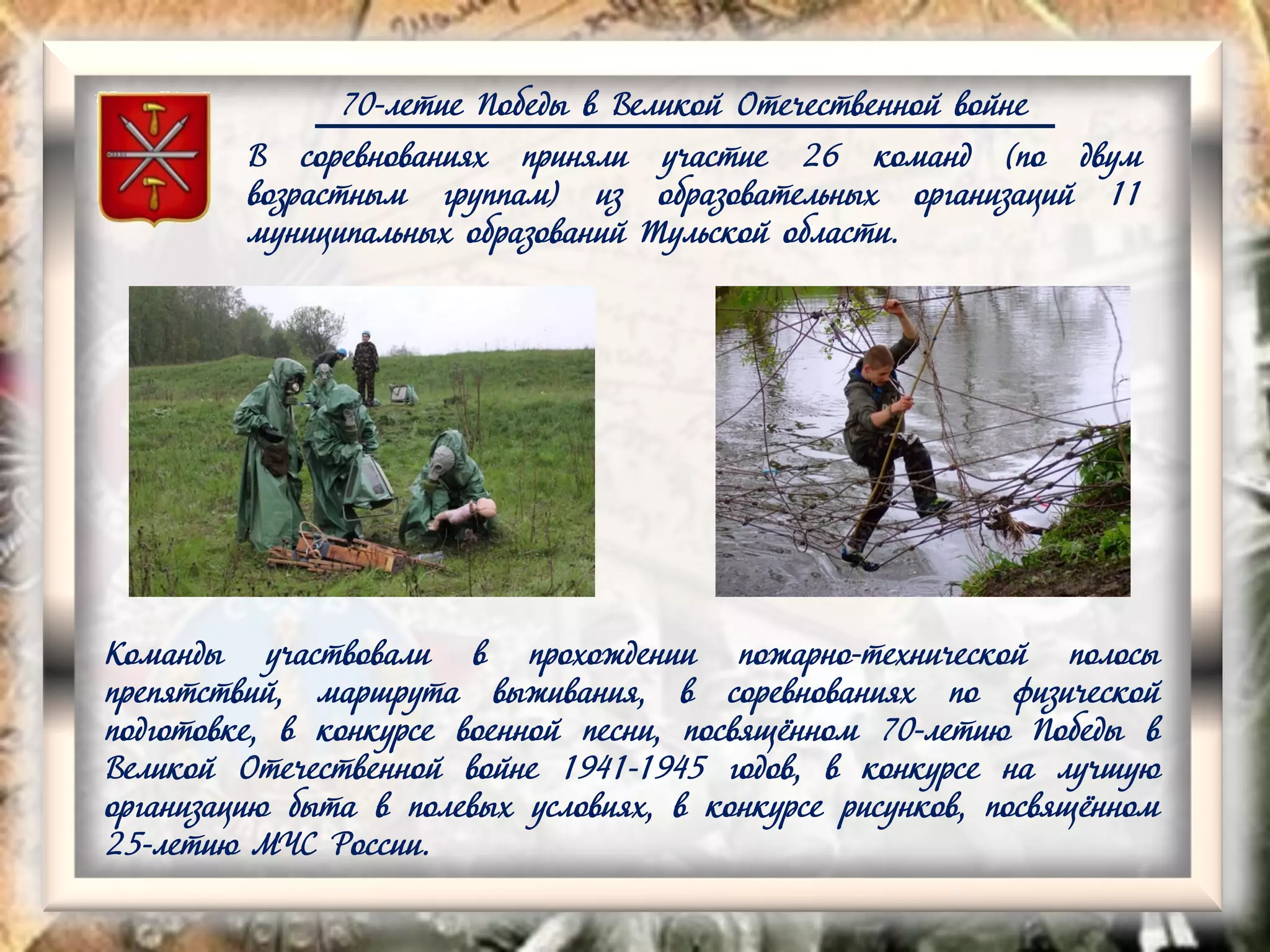 70-летие Победы в Великой Отечественной войне
В соревнованиях приняли участие 26 команд (по двум
возрастным группам) из образовательных организаций 11
муниципальных образований Тульской области.
Команды участвовали в прохождении пожарно-технической полосы
препятствий, маршрута выживания, в соревнованиях по физической
подготовке, в конкурсе военной песни, посвящённом 70-летию Победы в
Великой Отечественной войне 1941-1945 годов, в конкурсе на лучшую
организацию быта в полевых условиях, в конкурсе рисунков, посвящённом
25-летию МЧС России.
 