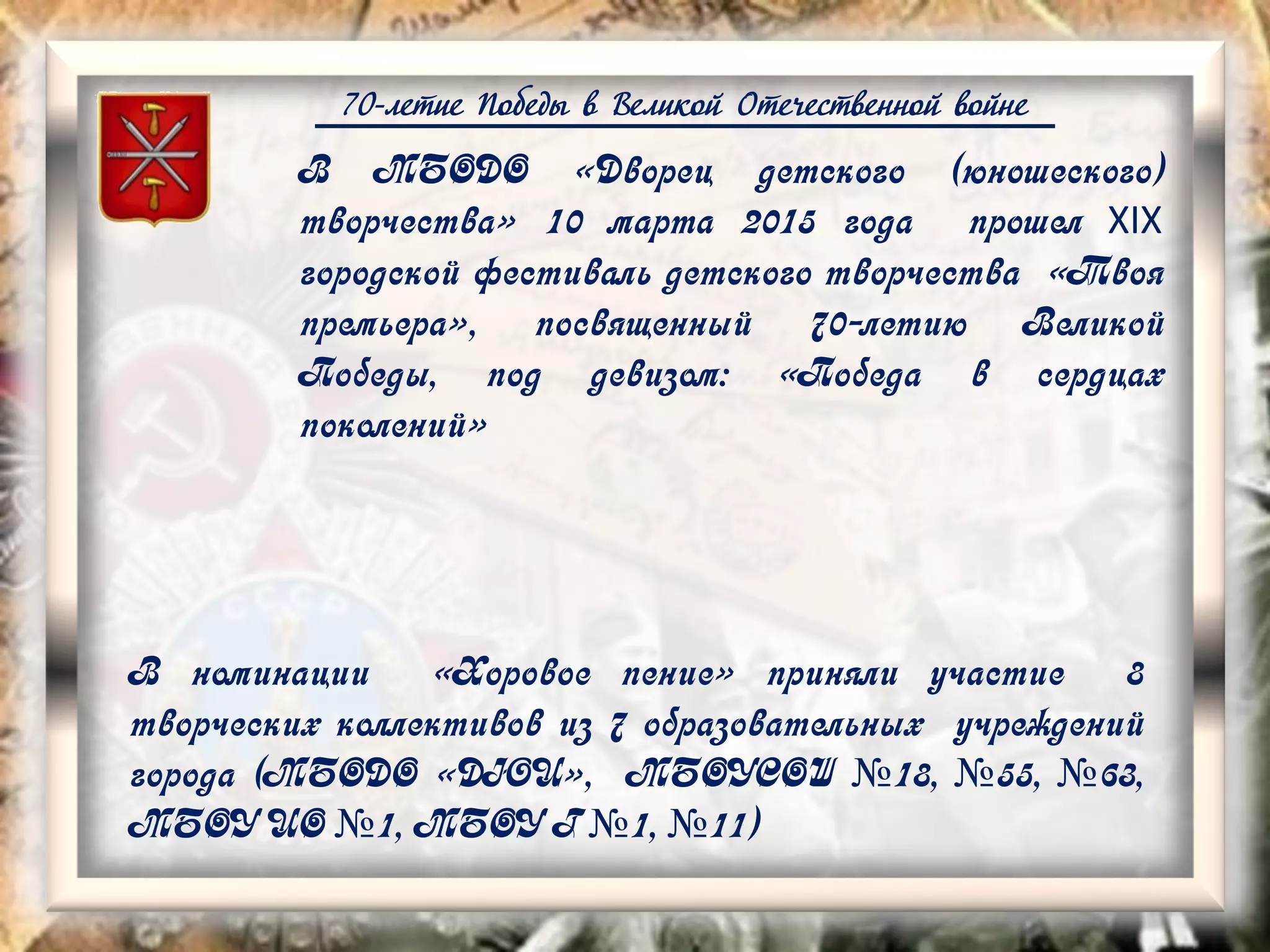 70-летие Победы в Великой Отечественной войне
В номинации «Хоровое пение» приняли участие 8
творческих коллективов из 7 образовательных учреждений
города (МБОДО «ДЮЦ», МБОУСОШ №18, №55, №63,
МБОУ ЦО №1, МБОУ Г №1, №11)
В МБОДО «Дворец детского (юношеского)
творчества» 10 марта 2015 года прошел XIX
городской фестиваль детского творчества «Твоя
премьера», посвященный 70-летию Великой
Победы, под девизом: «Победа в сердцах
поколений»
 