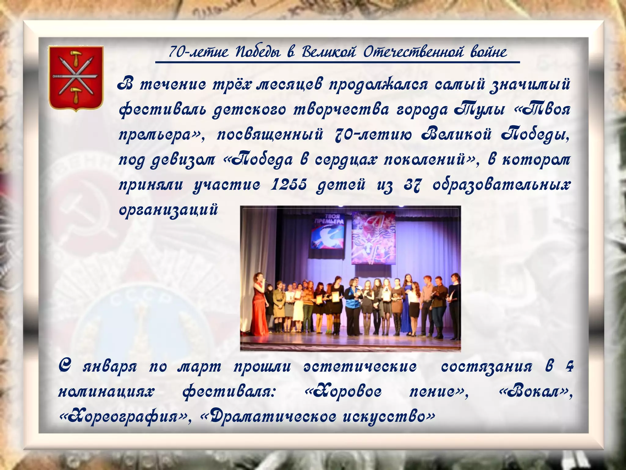 70-летие Победы в Великой Отечественной войне
В течение трёх месяцев продолжался самый значимый
фестиваль детского творчества города Тулы «Твоя
премьера», посвященный 70-летию Великой Победы,
под девизом «Победа в сердцах поколений», в котором
приняли участие 1255 детей из 37 образовательных
организаций
С января по март прошли эстетические состязания в 4
номинациях фестиваля: «Хоровое пение», «Вокал»,
«Хореография», «Драматическое искусство»
 
