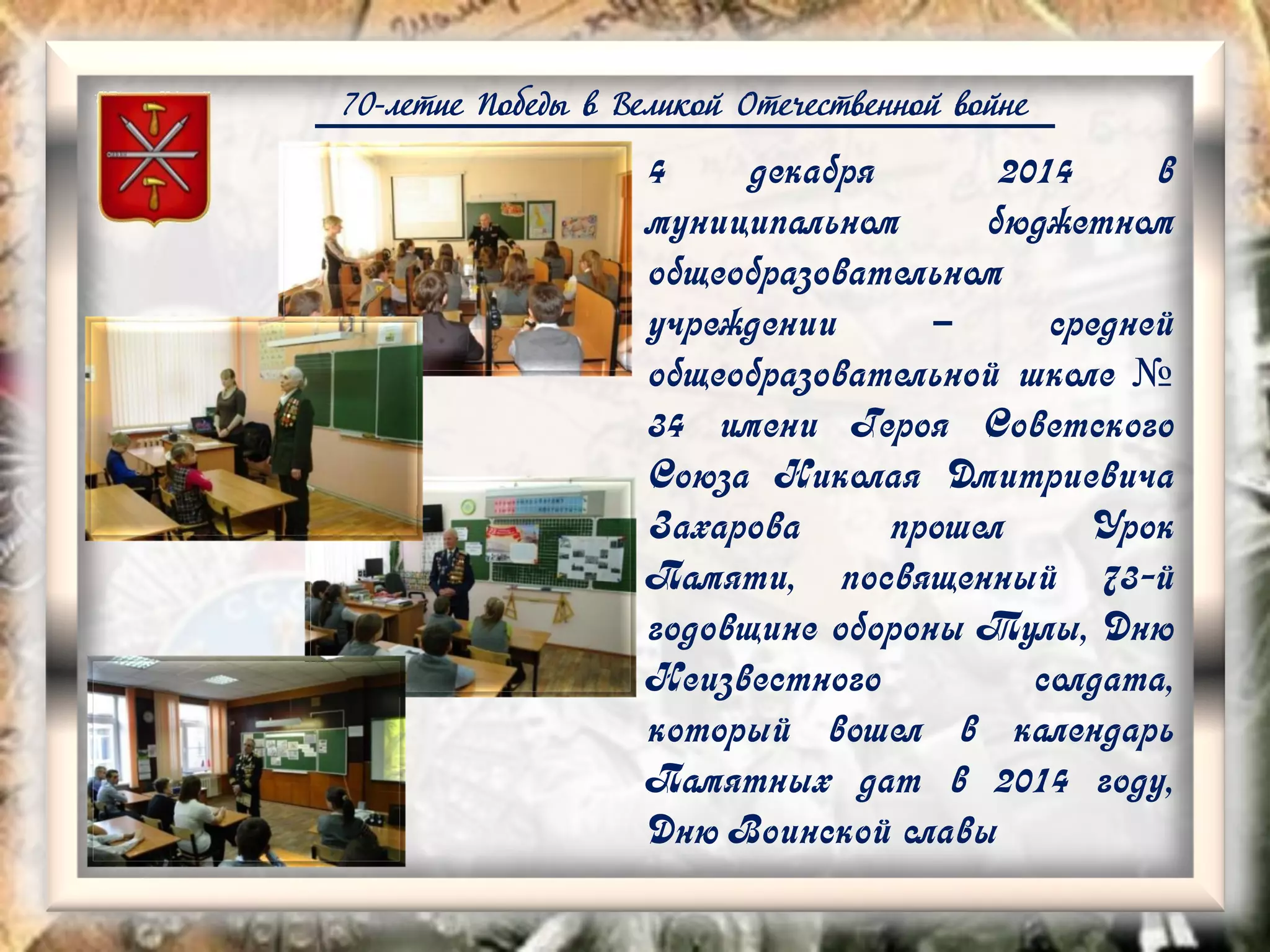70-летие Победы в Великой Отечественной войне
4 декабря 2014 в
муниципальном бюджетном
общеобразовательном
учреждении – средней
общеобразовательной школе №
34 имени Героя Советского
Союза Николая Дмитриевича
Захарова прошел Урок
Памяти, посвященный 73-й
годовщине обороны Тулы, Дню
Неизвестного солдата,
который вошел в календарь
Памятных дат в 2014 году,
Дню Воинской славы
 