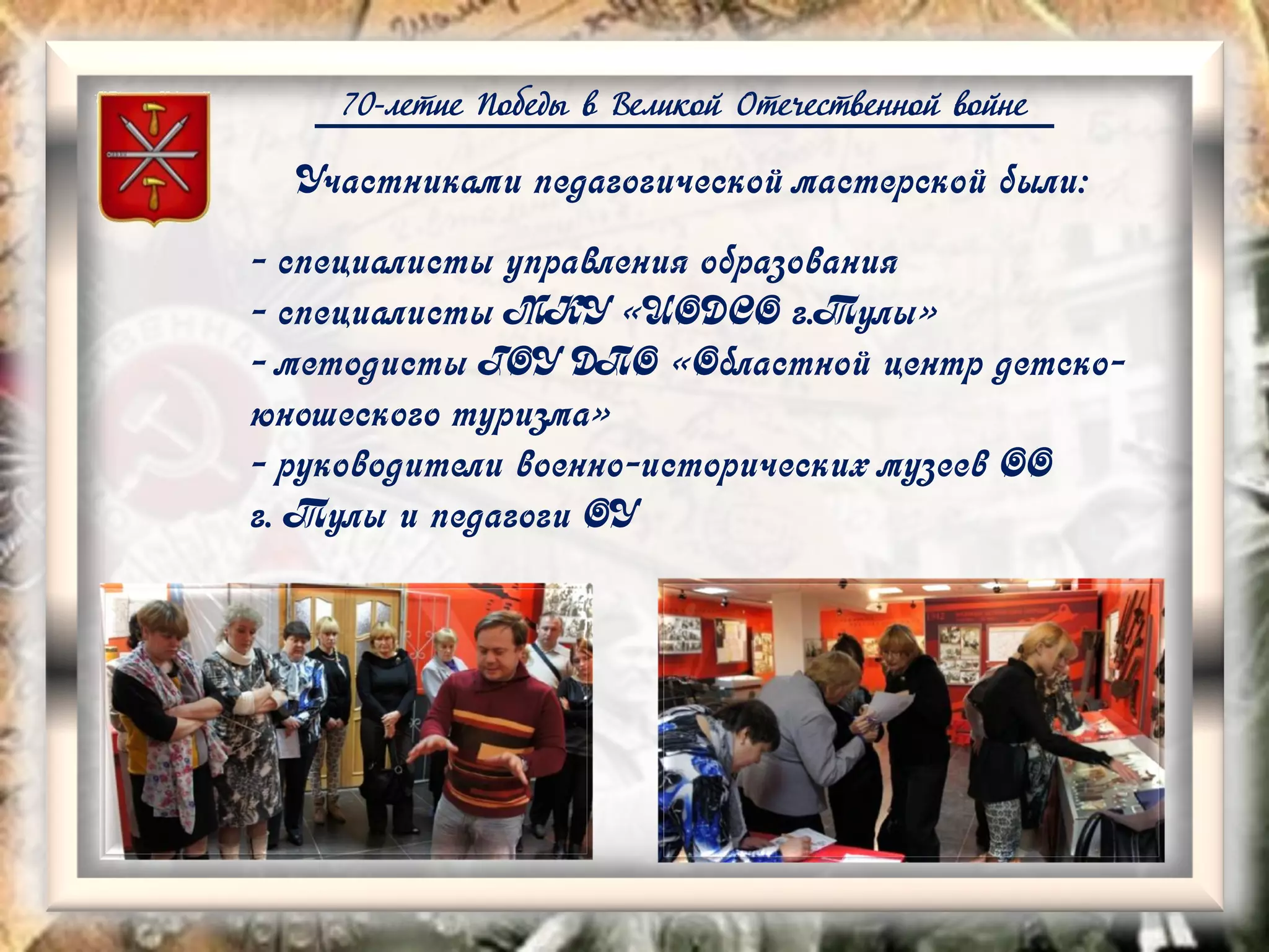 70-летие Победы в Великой Отечественной войне
Участниками педагогической мастерской были:
- специалисты управления образования
- специалисты МКУ «ЦОДСО г.Тулы»
- методисты ГОУ ДПО «Областной центр детско-
юношеского туризма»
- руководители военно-исторических музеев ОО
г. Тулы и педагоги ОУ
 