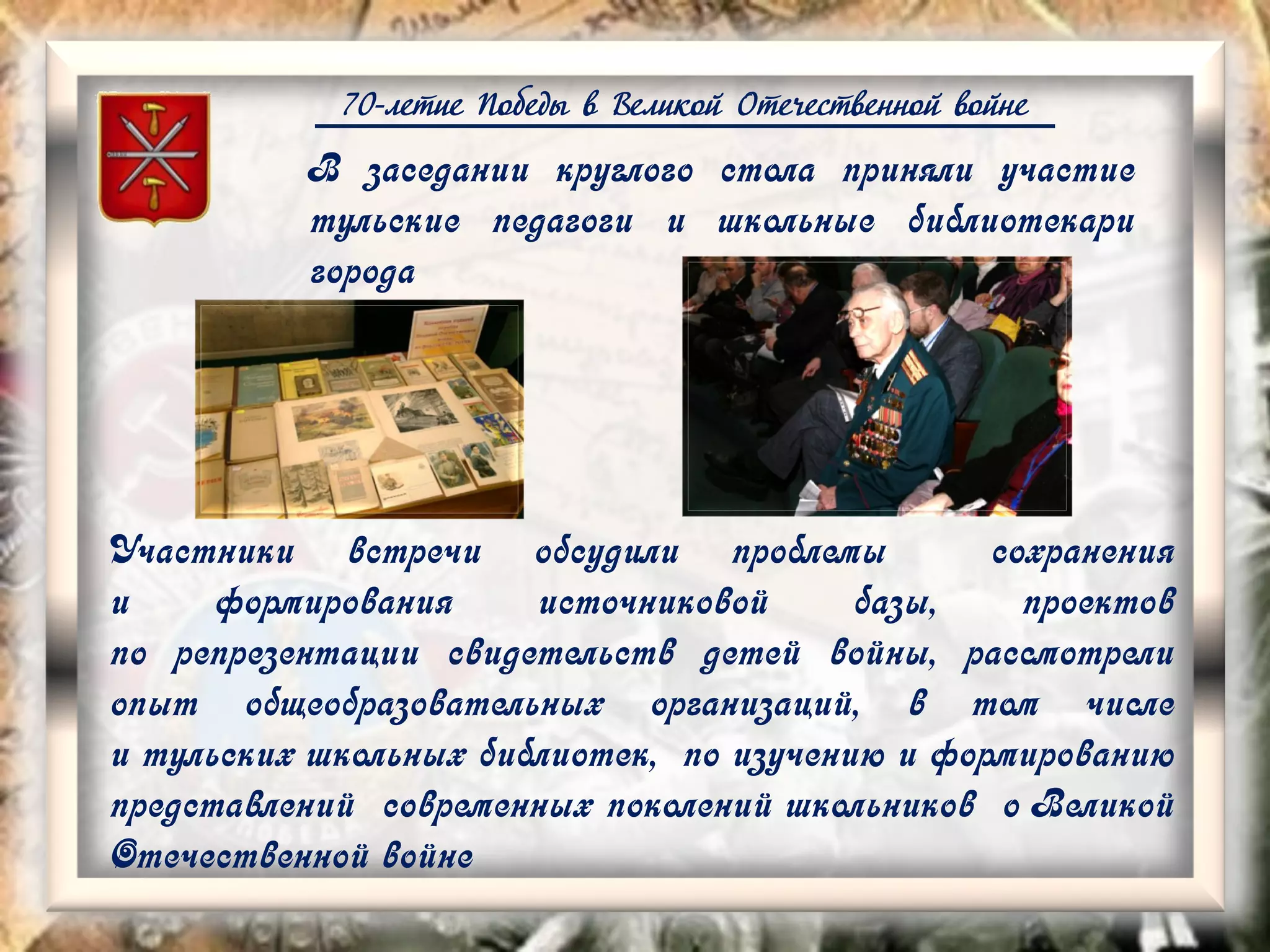 70-летие Победы в Великой Отечественной войне
В заседании круглого стола приняли участие
тульские педагоги и школьные библиотекари
города
Участники встречи обсудили проблемы сохранения
и формирования источниковой базы, проектов
по репрезентации свидетельств детей войны, рассмотрели
опыт общеобразовательных организаций, в том числе
и тульских школьных библиотек, по изучению и формированию
представлений современных поколений школьников о Великой
Отечественной войне
 