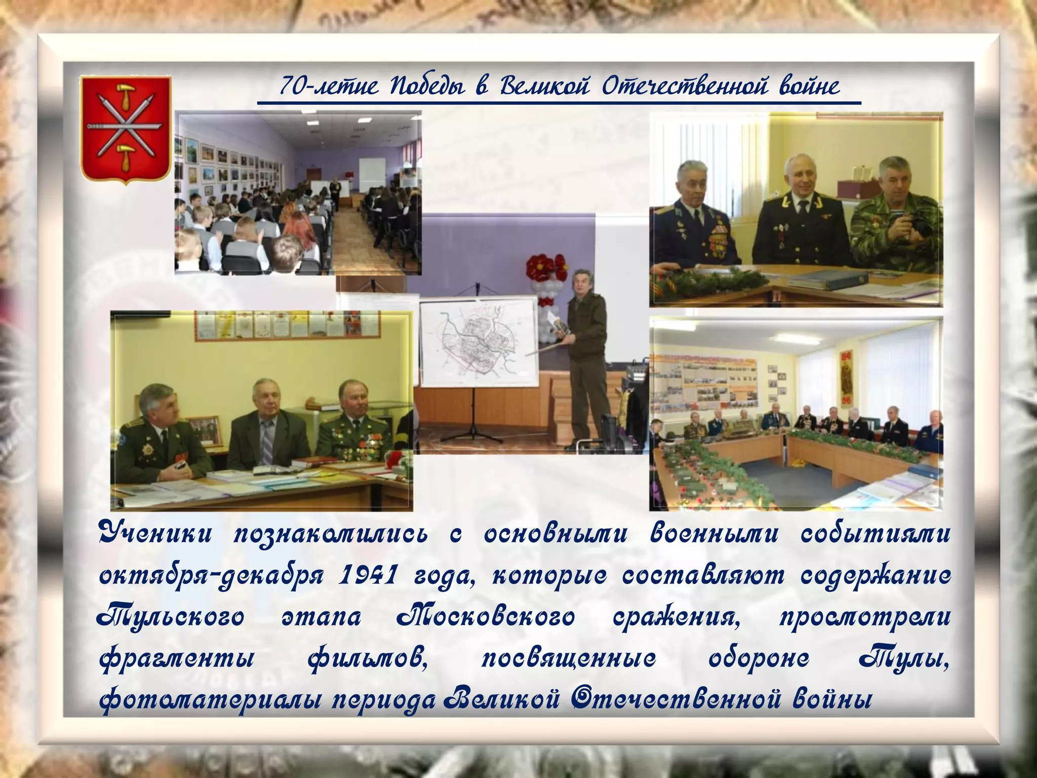 70-летие Победы в Великой Отечественной войне
Ученики познакомились с основными военными событиями
октября-декабря 1941 года, которые составляют содержание
Тульского этапа Московского сражения, просмотрели
фрагменты фильмов, посвященные обороне Тулы,
фотоматериалы периода Великой Отечественной войны
 