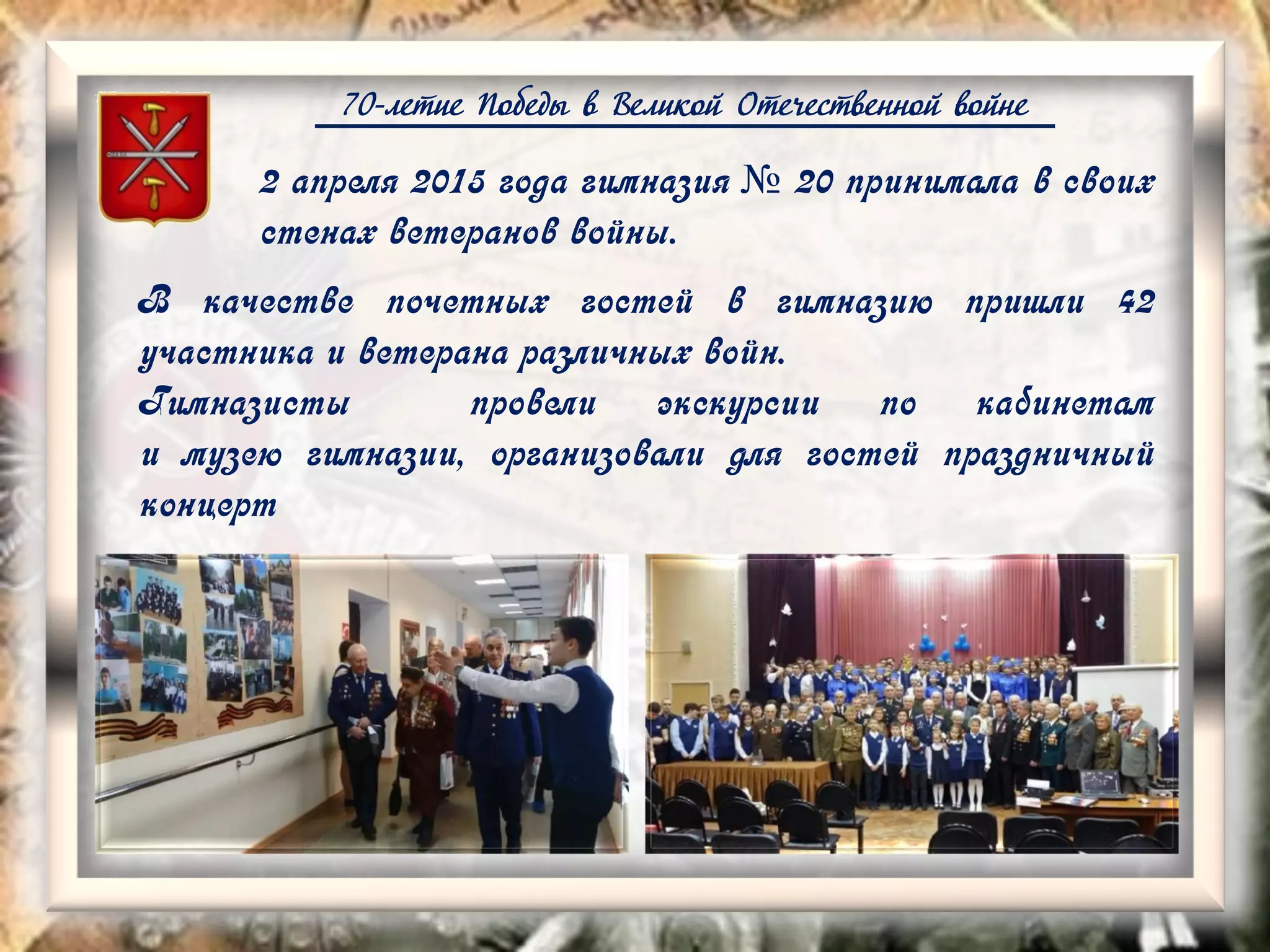 70-летие Победы в Великой Отечественной войне
2 апреля 2015 года гимназия № 20 принимала в своих
стенах ветеранов войны.
В качестве почетных гостей в гимназию пришли 42
участника и ветерана различных войн.
Гимназисты провели экскурсии по кабинетам
и музею гимназии, организовали для гостей праздничный
концерт
 