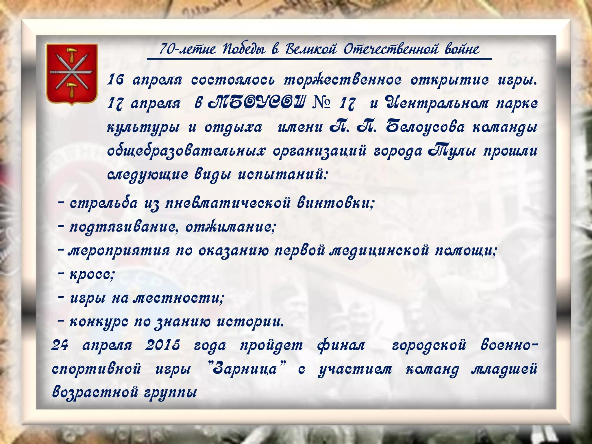 70-летие Победы в Великой Отечественной войне
16 апреля состоялось торжественное открытие игры.
17 апреля в МБОУСОШ № 17 и Центральном парке
культуры и отдыха имени П. П. Белоусова команды
общебразовательных организаций города Тулы прошли
следующие виды испытаний:
- стрельба из пневматической винтовки;
- подтягивание, отжимание;
- мероприятия по оказанию первой медицинской помощи;
- кросс;
- игры на местности;
- конкурс по знанию истории.
24 апреля 2015 года пройдет финал городской военно-
спортивной игры "Зарница" с участием команд младшей
возрастной группы
 