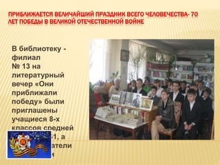 ПРИБЛИЖАЕТСЯ ВЕЛИЧАЙШИЙ ПРАЗДНИК ВСЕГО ЧЕЛОВЕЧЕСТВА- 70
ЛЕТ ПОБЕДЫ В ВЕЛИКОЙ ОТЕЧЕСТВЕННОЙ ВОЙНЕ
В библиотеку -
филиал
№ 13 на
литературный
вечер «Они
приближали
победу» были
приглашены
учащиеся 8-х
классов средней
школы № 61, а
также - читатели
библиотеки
 