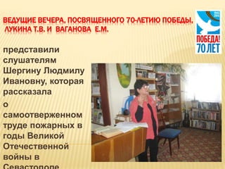 ВЕДУЩИЕ ВЕЧЕРА, ПОСВЯЩЕННОГО 70-ЛЕТИЮ ПОБЕДЫ,
ЛУКИНА Т.В. И ВАГАНОВА Е.М.
представили
слушателям
Шергину Людмилу
Ивановну, которая
рассказала
о
самоотверженном
труде пожарных в
годы Великой
Отечественной
войны в
 