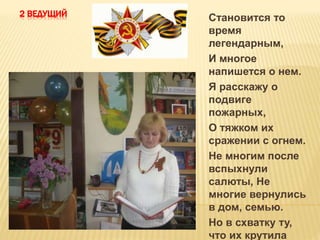 2 ВЕДУЩИЙ
Становится то
время
легендарным,
И многое
напишется о нем.
Я расскажу о
подвиге
пожарных,
О тяжком их
сражении с огнем.
Не многим после
вспыхнули
салюты, Не
многие вернулись
в дом, семью.
Но в схватку ту,
что их крутила
 