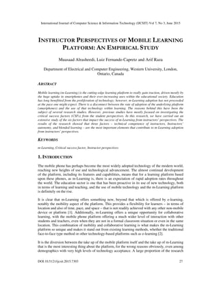 International Journal of Computer Science & Information Technology (IJCSIT) Vol 7, No 3, June 2015
DOI:10.5121/ijcsit.2015.7303 27
INSTRUCTOR PERSPECTIVES OF MOBILE LEARNING
PLATFORM: AN EMPIRICAL STUDY
Muasaad Alrasheedi, Luiz Fernando Capretz and Arif Raza
Department of Electrical and Computer Engineering, Western University, London,
Ontario, Canada
ABSTRACT
Mobile learning (m-Learning) is the cutting-edge learning platform to really gain traction, driven mostly by
the huge uptake in smartphones and their ever-increasing uses within the educational society. Education
has long benefitted from the proliferation of technology; however, m-Learning adoption has not proceeded
at the pace one might expect. There is a disconnect between the rate of adoption of the underlying platform
(smartphones) and the use of that technology within learning. The reasons behind this have been the
subject of several research studies. However, previous studies have mostly focused on investigating the
critical success factors (CSFs) from the student perspectives. In this research, we have carried out an
extensive study of the six factors that impact the success of m-Learning from instructors’ perspectives. The
results of the research showed that three factors – technical competence of instructors, Instructors’
autonomy, and blended learning – are the most important elements that contribute to m-Learning adoption
from instructors’ perspectives.
KEYWORDS
m-Learning, Critical success factor, Instructor perspectives
1. INTRODUCTION
The mobile phone has perhaps become the most widely adopted technology of the modern world,
reaching new heights of use and technological advancement. The almost continual development
of the platform, including its features and capabilities, means that for a learning platform based
upon these phones, as m-Learning is, there is an expectation of rapid adoption rates throughout
the world. The education sector is one that has been proactive in its use of new technology, both
in terms of learning and teaching, and the use of mobile technology and the m-Learning platform
is definitely on the rise.
It is clear that m-Learning offers something new, beyond that which is offered by e-learning,
notably the mobility aspect of the platform. This provides a flexibility for learners – in terms of
location and also of time, pace, and space – that is not readily achieved with any other non-mobile
device or platform [1]. Additionally, m-Learning offers a unique opportunity for collaborative
learning, with the mobile phone platform offering a much wider level of interaction with other
students and teachers, even when they are not in a formal classroom situation or even in the same
location. This combination of mobility and collaborative learning is what makes the m-Learning
platform so unique and makes it stand out from existing learning methods, whether the traditional
face-to-face type method or other technology-based platforms such as e-learning [2].
It is the diversion between the take up of the mobile platform itself and the take up of m-Learning
that is the most interesting thing about the platform, for the wrong reasons obviously, even among
demographics with very high levels of technology acceptance. A large proportion of the research
 