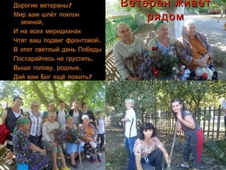 Ветеран живётВетеран живёт
рядомрядом
!Дорогие ветераны!Дорогие ветераны
Мир вам шлёт поклонМир вам шлёт поклон
,земной,земной
И на всех меридианахИ на всех меридианах
.Чтят ваш подвиг фронтовой.Чтят ваш подвиг фронтовой
В этот светлый день ПобедыВ этот светлый день Победы
.Постарайтесь не грустить.Постарайтесь не грустить
, ,Выше голову родные, ,Выше голову родные
!Дай вам Бог ещё пожить!Дай вам Бог ещё пожить
 
