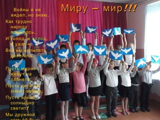 – !!!Миру мир– !!!Миру мирВойны я не
, ,видел но знаю
Как трудно
народу
,пришлось
, ,И голод и холод
 –и ужас
Всё им испытать
.довелось
 
Пусть мирно
живут на
,планете
Пусть дети не
,знают войны
Пусть яркое
солнышко
!светит
Мы дружной
 