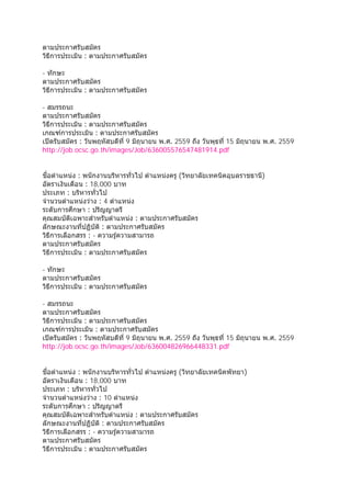 ตามประกาศรับสมัคร
วิธีการประเมิน : ตามประกาศรับสมัคร
- ทักษะ
ตามประกาศรับสมัคร
วิธีการประเมิน : ตามประกาศรับสมัคร
- สมรรถนะ
ตามประกาศรับสมัคร
วิธีการประเมิน : ตามประกาศรับสมัคร
เกณฑ์การประเมิน : ตามประกาศรับสมัคร
เปิดรับสมัคร : วันพฤหัสบดีที่ 9 มิถุนายน พ.ศ. 2559 ถึง วันพุธที่ 15 มิถุนายน พ.ศ. 2559
http://job.ocsc.go.th/images/Job/636005576547481914.pdf
ชื่อตําแหน่ง : พนักงานบริหารทั่วไป ตําแหน่งครู (วิทยาลัยเทคนิคอุบลราชธานี)
อัตราเงินเดือน : 18,000 บาท
ประเภท : บริหารทั่วไป
จํานวนตําแหน่งว่าง : 4 ตําแหน่ง
ระดับการศึกษา : ปริญญาตรี
คุณสมบัติเฉพาะสําหรับตําแหน่ง : ตามประกาศรับสมัคร
ลักษณะงานที่ปฏิบัติ : ตามประกาศรับสมัคร
วิธีการเลือกสรร : - ความรู้ความสามารถ
ตามประกาศรับสมัคร
วิธีการประเมิน : ตามประกาศรับสมัคร
- ทักษะ
ตามประกาศรับสมัคร
วิธีการประเมิน : ตามประกาศรับสมัคร
- สมรรถนะ
ตามประกาศรับสมัคร
วิธีการประเมิน : ตามประกาศรับสมัคร
เกณฑ์การประเมิน : ตามประกาศรับสมัคร
เปิดรับสมัคร : วันพฤหัสบดีที่ 9 มิถุนายน พ.ศ. 2559 ถึง วันพุธที่ 15 มิถุนายน พ.ศ. 2559
http://job.ocsc.go.th/images/Job/636004826966448331.pdf
ชื่อตําแหน่ง : พนักงานบริหารทั่วไป ตําแหน่งครู (วิทยาลัยเทคนิคพัทยา)
อัตราเงินเดือน : 18,000 บาท
ประเภท : บริหารทั่วไป
จํานวนตําแหน่งว่าง : 10 ตําแหน่ง
ระดับการศึกษา : ปริญญาตรี
คุณสมบัติเฉพาะสําหรับตําแหน่ง : ตามประกาศรับสมัคร
ลักษณะงานที่ปฏิบัติ : ตามประกาศรับสมัคร
วิธีการเลือกสรร : - ความรู้ความสามารถ
ตามประกาศรับสมัคร
วิธีการประเมิน : ตามประกาศรับสมัคร
 