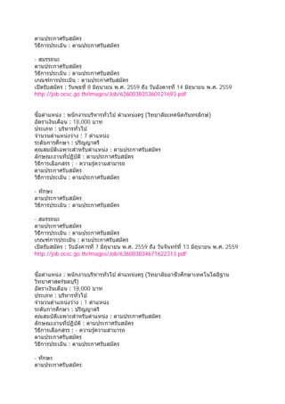 ตามประกาศรับสมัคร
วิธีการประเมิน : ตามประกาศรับสมัคร
- สมรรถนะ
ตามประกาศรับสมัคร
วิธีการประเมิน : ตามประกาศรับสมัคร
เกณฑ์การประเมิน : ตามประกาศรับสมัคร
เปิดรับสมัคร : วันพุธที่ 8 มิถุนายน พ.ศ. 2559 ถึง วันอังคารที่ 14 มิถุนายน พ.ศ. 2559
http://job.ocsc.go.th/images/Job/636003835360121693.pdf
ชื่อตําแหน่ง : พนักงานบริหารทั่วไป ตําแหน่งครู (วิทยาลัยเทคนิคกันทรลักษ์)
อัตราเงินเดือน : 18,000 บาท
ประเภท : บริหารทั่วไป
จํานวนตําแหน่งว่าง : 7 ตําแหน่ง
ระดับการศึกษา : ปริญญาตรี
คุณสมบัติเฉพาะสําหรับตําแหน่ง : ตามประกาศรับสมัคร
ลักษณะงานที่ปฏิบัติ : ตามประกาศรับสมัคร
วิธีการเลือกสรร : - ความรู้ความสามารถ
ตามประกาศรับสมัคร
วิธีการประเมิน : ตามประกาศรับสมัคร
- ทักษะ
ตามประกาศรับสมัคร
วิธีการประเมิน : ตามประกาศรับสมัคร
- สมรรถนะ
ตามประกาศรับสมัคร
วิธีการประเมิน : ตามประกาศรับสมัคร
เกณฑ์การประเมิน : ตามประกาศรับสมัคร
เปิดรับสมัคร : วันอังคารที่ 7 มิถุนายน พ.ศ. 2559 ถึง วันจันทร์ที่ 13 มิถุนายน พ.ศ. 2559
http://job.ocsc.go.th/images/Job/636003834671622313.pdf
ชื่อตําแหน่ง : พนักงานบริหารทั่วไป ตําแหน่งครู (วิทยาลัยอาชีวศึกษาเทคโนโลยีฐาน
วิทยาศาสตร์ชลบุรี)
อัตราเงินเดือน : 18,000 บาท
ประเภท : บริหารทั่วไป
จํานวนตําแหน่งว่าง : 1 ตําแหน่ง
ระดับการศึกษา : ปริญญาตรี
คุณสมบัติเฉพาะสําหรับตําแหน่ง : ตามประกาศรับสมัคร
ลักษณะงานที่ปฏิบัติ : ตามประกาศรับสมัคร
วิธีการเลือกสรร : - ความรู้ความสามารถ
ตามประกาศรับสมัคร
วิธีการประเมิน : ตามประกาศรับสมัคร
- ทักษะ
ตามประกาศรับสมัคร
 
