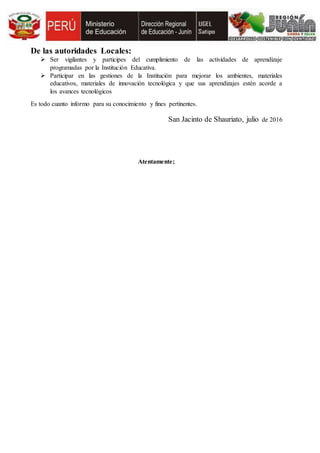 De las autoridades Locales:
 Ser vigilantes y participes del cumplimiento de las actividades de aprendizaje
programadas por la Institución Educativa.
 Participar en las gestiones de la Institución para mejorar los ambientes, materiales
educativos, materiales de innovación tecnológica y que sus aprendizajes estén acorde a
los avances tecnológicos
Es todo cuanto informo para su conocimiento y fines pertinentes.
San Jacinto de Shauriato, julio de 2016
Atentamente;
 