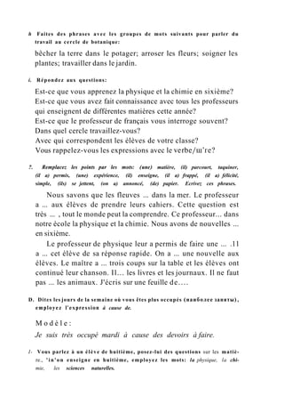 h Faites des phrases avec les groupes de mots suivants pour parler du
travail au cercle de botanique:
bêcher la terre dans le potager; arroser les fleurs; soigner les
plantes; travailler dans le jardin.
i. Répondez aux questions:
Est-ce que vous apprenez la physique et la chimie en sixième?
Est-ce que vous avez fait connaissance avec tous les professeurs
qui enseignent de différentes matières cette année?
Est-ce que le professeur de français vous interroge souvent?
Dans quel cercle travaillez-vous?
Avec qui correspondent les élèves de votre classe?
Vous rappelez-vous les expressions avec le verbe/ш'ге?
?. Remplacez les points par les mots: (une) matière, (il) parcourt, taquiner,
(il a) permis, (une) expérience, (il) enseigne, (il a) frappé, (il a) félicité,
simple, (ils) se jettent, (on a) annoncé, (de) papier. Ecrivez ces phrases.
Nous savons que les fleuves ... dans la mer. Le professeur
a ... aux élèves de prendre leurs cahiers. Cette question est
très ... , tout le monde peut la comprendre. Ce professeur... dans
notre école la physique et la chimie. Nous avons de nouvelles ...
en sixième.
Le professeur de physique leur a permis de faire une ... .11
a ... cet élève de sa réponse rapide. On a ... une nouvelle aux
élèves. Le maître a ... trois coups sur la table et les élèves ont
continué leur chanson. Il... les livres et les journaux. Il ne faut
pas ... les animaux. J'écris sur une feuille de....
D. Dites les jours de la semaine où vous êtes plus occupés (наиболее заняты),
employez l'expression à cause de.
M o d è l e :
Je suis très occupé mardi à cause des devoirs à faire.
I- Vous parlez à un élève de huitième, posez-lui des questions sur les matiè-
re., 'in'on enseigne en huitième, employez les mots: la physique, la chi-
mie, les sciences naturelles.
 
