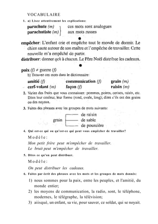 VOCABULAIRE
1. a) Lisez attentivement les explications:
4. Qui est-ce qui ou qu'est-ce qui peut vous empêcher de travailler?
M o d è l e :
Mon petit frère peut m'empêcher de travailler.
Le bruit peut m'empêcher de travailler.
5. Dites ce qu'on peut distribuer.
M o d è l e :
On peut distribuer les cadeaux.
6. Faites par écrit des phrases avec les mots et les groupes de mots donnés:
1) nous sommes pour la paix, entre les peuples, et l'amitié, du
monde entier;
2) les moyens de communication, la radio, sont, le téléphone,
modernes, le télégraphe, la télévision;
3) aiisqué, un enfant, sa vie, pour sauver, ce soldat, qui se noyait.
 