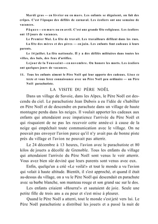 Mardi gras — en février ou en mars. Les enfants se déguisent, on fait des
crêpes. C'est l'époque des défilés de carnaval. Les écoliers ont une semaine de
vacances.
P â q u e s — e n mars ou en avril. C'est une grande fête religieuse. Les écoliers
ont 15 jours de vacances.
Le Premier Mai. La fête de travail. Les travailleurs défilent dans les rues.
La fête des mères et des pères — en juin. Les enfants font cadeaux à leurs
parents.
Le 14 juillet. La fête nationale. П y a des défilés militaires dans toutes les
villes, des bals, des feux d'artifice.
Le jour de la T o u s s a i n t — e n novembre. On honore les morts. Les écoliers
ont quelques jours de vacances.
11. Tous les enfants aiment le Père Noël qui leur apporte des cadeaux. Lisez ce
texte et vous ferez connaissance avec un Père Noël peu ordinaire — un Père
Noël parachutiste.
LA VISITE DU PÈRE NOËL
Dans un village de Savoie, dans les Alpes, le Père Noël est des-
cendu du ciel. Le parachutiste Jean Dubois a eu l'idée de s'habiller
en Père Noël et de descendre en parachute dans un village de haute
montagne perdu dans les neiges. Il voulait apporter les cadeaux aux
enfants qui attendaient avec impatience l'arrivée du Père Noël et
qui risquaient de ne pas les recevoir cette année-ci à cause de la
neige qui empêchait toute communication avec le village. On ne
pouvait pas envoyer l'avion parce qu'il n'y avait pas de bonne piste
près du village et l'avion ne pouvait pas atterrir.
Le 24 décembre à 13 heures, l'avion avec le parachutiste et 80
kilos de jouets a décollé de Grenoble. Tous les enfants du village
qui attendaient l'arrivée du Père Noël sont venus le voir atterrir.
Vous avez bien sûr deviné que leurs parents sont venus avec eux.
Enfin, quelqu'un a crié «Le voilà!» et tout le monde a vu l'avion
qui volait à haute altitude. Bientôt, il s'est approché, et quand il était
au-dessus du village, on a vu le Père Noël qui descendait en parachute
avec sa barbe blanche, son manteau rouge et son grand sac sur le dos.
Les enfants criaient «Hourra!» et sautaient de joie. Seule une
petite fille de trois ans a eu peur et s'est mise à pleurer.
Quand le Père Noël a atterri, tout le monde s'est jeté vers lui. Le
Père Noël parachutiste a distribué les jouets et a passé la nuit de
 
