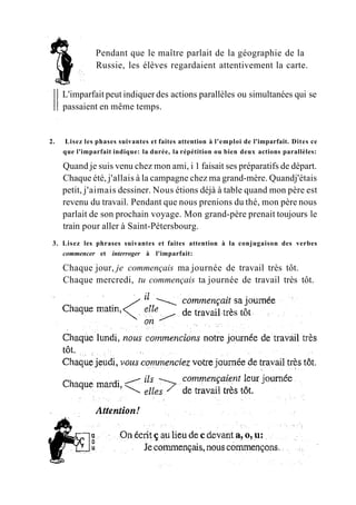 Pendant que le maître parlait de la géographie de la
Russie, les élèves regardaient attentivement la carte.
L'imparfait peut indiquer des actions parallèles ou simultanées qui se
passaient en même temps.
2. Lisez les phases suivantes et faites attention à l'emploi de l'imparfait. Dites ce
que l'imparfait indique: la durée, la répétition ou bien deux actions parallèles:
Quand je suis venu chez mon ami, i 1 faisait ses préparatifs de départ.
Chaque été, j'allais à la campagne chez ma grand-mère. Quandj'étais
petit, j'aimais dessiner. Nous étions déjà à table quand mon père est
revenu du travail. Pendant que nous prenions du thé, mon père nous
parlait de son prochain voyage. Mon grand-père prenait toujours le
train pour aller à Saint-Pétersbourg.
3. Lisez les phrases suivantes et faites attention à la conjugaison des verbes
commencer et interroger à l'imparfait:
Chaque jour, je commençais ma journée de travail très tôt.
Chaque mercredi, tu commençais ta journée de travail très tôt.
 