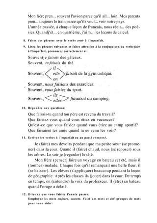 Mon frère pren... souvent l'avion parce qu'il ail... loin. Mes parents
pren... toujours le train parce qu'ils voul... voir notre pays.
L'année passée, à chaque leçon de français, nous récit... des poé-
sies. Quandj'ét... en quatrième, j'aim... les leçons de calcul.
8. Faites des phrases avec le verbe avoir à l'imparfait.
9. Lisez les phrases suivantes et faites attention à la conjugaison du verhe faire
à l'imparfait, prononcez correctement ai:
Souventje faisais des gâteaux.
Souvent, tu faisais du thé.
10. Répondez aux questions:
Que faisais-tu quand ton père est revenu du travail?
Que faisiez-vous quand vous étiez en vacances?
Qu'est-ce que vous faisiez quand vous étiez au camp sportif?
Que faisaient tes amis quand tu es venu les voir?
11. Ecrivez les verbes à l'imparfait ou au passé composé.
Je (faire) mes devoirs pendant que ma petite sœur (se prome-
ner) dans la cour. Quand il (faire) chaud, nous (se reposer) sous
les arbres. Le soir je (regarder) le tété.
Mon frère (penser) faire un voyage en bateau cet été, mais il
(tomber) malade. Chaque fois qu'il remarquait une belle fleur, il
(se baisser). Les élèves (s'appliquer) beaucoup pendant la leçon
de géographie. Après les classes ils (jouer) dans la cour. De temps
en temps, on (entendre) la voix du professeur. II (être) en bateau
quand l'orage a éclaté.
12. Dites ce que vous faisiez l'année passée.
Employez les mots toujours, souvent. Voici des mots et des' groupes de mots
pour vous aider:
 