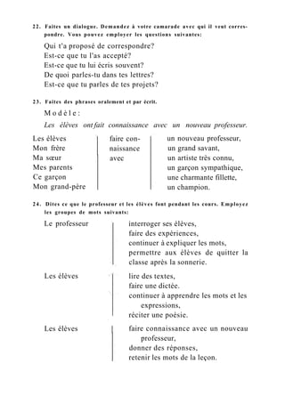 22. Faites un dialogue. Demandez à votre camarade avec qui il veut corres-
pondre. Vous pouvez employer les questions suivantes:
Qui t'a proposé de correspondre?
Est-ce que tu l'as accepté?
Est-ce que tu lui écris souvent?
De quoi parles-tu dans tes lettres?
Est-ce que tu parles de tes projets?
23. Faites des phrases oralement et par écrit.
M o d è l e :
Les élèves ont fait connaissance avec un nouveau professeur.
Les élèves
Mon frère
Ma sœur
Mes parents
Ce garçon
Mon grand-père
faire con-
naissance
avec
un nouveau professeur,
un grand savant,
un artiste très connu,
un garçon sympathique,
une charmante fillette,
un champion.
24. Dites ce que le professeur et les élèves font pendant les cours. Employez
les groupes de mots suivants:
Le professeur
Les élèves
Les élèves
interroger ses élèves,
faire des expériences,
continuer à expliquer les mots,
permettre aux élèves de quitter la
classe après la sonnerie.
lire des textes,
faire une dictée.
continuer à apprendre les mots et les
expressions,
réciter une poésie.
faire connaissance avec un nouveau
professeur,
donner des réponses,
retenir les mots de la leçon.
 