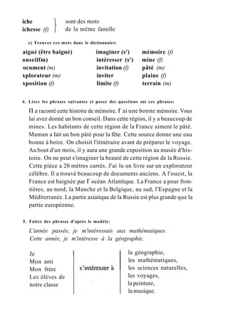 iche
ichesse (f)
sont des mots
de la même famille
c) Trouvez ces mots dans le dictionnaire:
aigné (être baigné) imaginer (s') mémoire (f)
onseilfm) intéresser (s') mine (f)
ocument (m) invitation (f) pâté (m)
xplorateur (m) inviter plaine (f)
xposition (f) limite (f) terrain (m)
4. Lisez les phrases suivantes et posez des questions sur ces phrases:
П a raconté cette histoire de mémoire. Г ai une bonne mémoire. Vous
lui avez donné un bon conseil. Dans cette région, il y a beaucoup de
mines. Les habitants de cette région de la France aiment le pâté.
Maman a fait un bon pâté pour la fête. Cette source donne une eau
bonne à boire. On choisit l'itinéraire avant de préparer le voyage.
Au bout d'un mois, il y aura une grande exposition au musée d'his-
toire. On ne peut s'imaginer la beauté de cette région de la Russie.
Cette pièce a 20 mètres carrés. J'ai lu un livre sur un explorateur
célèbre. Il a trouvé beaucoup de documents anciens. A l'ouest, la
France est baignée par Г océan Atlantique. La France a pour fron-
tières, au nord, la Manche et la Belgique, au sud, l'Espagne et la
Méditerranée. La partie asiatique de la Russie est plus grande que la
partie européenne.
5. Faites des phrases d'après le modèle:
L'année passée, je m'intéressais aux mathématiques.
Cette année, je m'intéresse à la géographie.
la géographie,
les mathématiques,
les sciences naturelles,
les voyages,
la peinture,
la musique.
Je
Mon ami
Mon frère
Les élèves de
notre classe
 
