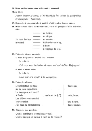 Je veux inviter
monami
16. Dites quelles leçons vous intéressent et pourquoi.
M o d è l e :
J'aime étudier la carte, с 'est pourquoi les leçons de géographie
m'intéressent beaucoup.
17. Demandez à vos camarades à quoi ils s'intéressaient l'année passée.
18. Dites où vous voulez inviter votre ami. Voici des groupes de mots pour vous
aider:
au théâtre
au cirque,
au musée,
à faire du camping,
à dîner.
à regarder la télé.
19. Faites des phrases par écrit:
a) avec l'expression recevoir une invitation.
M o d è l e :
J'ai reçu une invitation de mon ami qui habite Volgograd.
b) avec le verbe inviter.
M o d è l e :
Mon ami m'a invité à la campagne.
20. Faites des phrases:
L'explorateur est reve-
nu de son expédition
Le voyageur est arrivé
à Paris
Les élèves ont terminé
leur réunion
J'ai reçu le télégramme
21. Répondez aux questions:
Quels continents connaissez-vous?
Quelle région se trouve à l'est de la Russie?
deux ans.-
trois jours.
une heure,
deux heures.
 