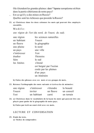 Où s'étendent les grandes plaines: dans^^laparae européenne où bien
dans la partie sibérienne de notre pays?
, ; Est-ce qu'il y a des mines en Russie?
Quelles sont les richesses que possède la Russie?
22. a) Choisissez dans les deux colonnes les mots qui peuvent être employés
ensemble.
M o d è l e :
une région de l'est (du nord, de l'ouest, du sud).
une région les sciences naturelles
un habitant l'ouest
un fleuve la géographie
une plaine le nord
un pays une ville
s'intéresser l'est
étudier l'histoire
faire le sud
les limites s'étend
est baigné par l'océan
coule par les plaines
d'un pays
un itinéraire
b) Faites des phrases avec ces mots et ces groupes de mots.
23. Retenez l'orthographe des mots suivants et écrivez-les de mémoire:
une région s'intéresser s'étendre la beauté
l'ouest inviter un fleuve un conseil
l'est un habitant carré un terrain
24. a) Choisissez dans le vocabulaire de la leçon les mots qui peuvent être em-
ployés pour parler de la géographie de notre pays.
b) Faites par écrit un court récit avec ces mots.
LECTURE ET CONVERSATION
25. Etude du texte.
a) Tâchez de comprendre:
 