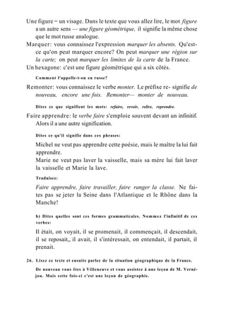 Une figure = un visage. Dans le texte que vous allez lire, le mot figure
a un autre sens — une figure géométrique, il signifie la même chose
que le mot russe analogue.
Marquer: vous connaissez l'expression marquer les absents. Qu'est-
ce qu'on peut marquer encore? On peut marquer une région sur
la carte; on peut marquer les limites de la carte de la France.
Un hexagone: c'est une figure géométrique qui a six côtés.
Comment l'appelle-t-on en russe?
Remonter: vous connaissez le verbe monter. Le préfixe re- signifie de
nouveau, encore une fois. Remonter— monter de nouveau.
Dites ce que signifient les mots: refaire, revoir, relire, reprendre.
Faire apprendre: le verbe faire s'emploie souvent devant un infinitif.
Alors il a une autre signification.
Dites ce qu'il signifie dans ces phrases:
Michel ne veut pas apprendre cette poésie, mais le maître la lui fait
apprendre.
Marie ne veut pas laver la vaisselle, mais sa mère lui fait laver
la vaisselle et Marie la lave.
Traduisez:
Faire apprendre, faire travailler, faire ranger la classe. Ne fai-
tes pas se jeter la Seine dans l'Atlantique et le Rhône dans la
Manche!
b) Dites quelles sont ces formes grammaticales. Nommez l'infinitif de ces
verbes:
Il était, on voyait, il se promenait, il commençait, il descendait,
il se reposait,, il avait, il s'intéressait, on entendait, il partait, il
prenait.
26. Lisez ce texte et ensuite parlez de la situation géographique de la France.
De nouveau vous êtes à Villeneuve et vous assistez à une leçon de M. Verné-
jou. Mais cette fois-ci c'est une leçon de géographie.
 