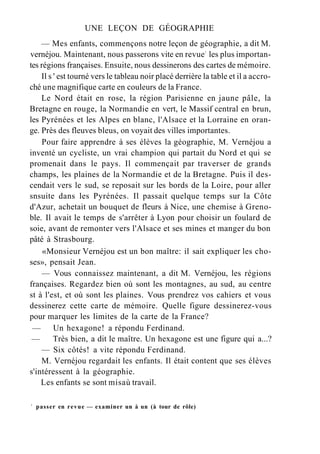 UNE LEÇON DE GÉOGRAPHIE
— Mes enfants, commençons notre leçon de géographie, a dit M.
vernéjou. Maintenant, nous passerons vite en revue1
les plus importan-
tes régions françaises. Ensuite, nous dessinerons des cartes de mémoire.
Il s ' est tourné vers le tableau noir placé derrière la table et il a accro-
ché une magnifique carte en couleurs de la France.
Le Nord était en rose, la région Parisienne en jaune pâle, la
Bretagne en rouge, la Normandie en vert, le Massif central en brun,
les Pyrénées et les Alpes en blanc, l'Alsace et la Lorraine en oran-
ge. Près des fleuves bleus, on voyait des villes importantes.
Pour faire apprendre à ses élèves la géographie, M. Vernéjou a
inventé un cycliste, un vrai champion qui partait du Nord et qui se
promenait dans le pays. Il commençait par traverser de grands
champs, les plaines de la Normandie et de la Bretagne. Puis il des-
cendait vers le sud, se reposait sur les bords de la Loire, pour aller
snsuite dans les Pyrénées. Il passait quelque temps sur la Côte
d'Azur, achetait un bouquet de fleurs à Nice, une chemise à Greno-
ble. Il avait le temps de s'arrêter à Lyon pour choisir un foulard de
soie, avant de remonter vers l'Alsace et ses mines et manger du bon
pâté à Strasbourg.
«Monsieur Vernéjou est un bon maître: il sait expliquer les cho-
ses», pensait Jean.
— Vous connaissez maintenant, a dit M. Vernéjou, les régions
françaises. Regardez bien où sont les montagnes, au sud, au centre
st à l'est, et où sont les plaines. Vous prendrez vos cahiers et vous
dessinerez cette carte de mémoire. Quelle figure dessinerez-vous
pour marquer les limites de la carte de la France?
— Un hexagone! a répondu Ferdinand.
— Très bien, a dit le maître. Un hexagone est une figure qui a...?
— Six côtés! a vite répondu Ferdinand.
M. Vernéjou regardait les enfants. Il était content que ses élèves
s'intéressent à la géographie.
Les enfants se sont misaù travail.
1
passer en revue — examiner un à un (à tour de rôle)
 