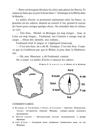 —Dans cet hexagone dessinez les côtes, puis placez les fleuves. Et
surtout ne faites pas se jeter la Seine dans 1 ' Atlantique et le Rhône dans
la Manche...
Le maître d'école se promenait maintenant entre les bancs, se
penchait sur les cahiers, donnait un conseil à l'un, prenait le crayon
de l'autre pour corriger quelque chose. On entendait dans le silence
sa voix:
— Très bien... Michel, ta Bretagne est trop maigre... Jean, ta
Loire est trop longue... Ferdinand, ton Cotentin a mangé trop de
soupe ... Ilfaut être attentifs, mes enfants...
Ferdinand tirait la langue et s'appliquait beaucoup.
— C'est très bien, lui a dit M. Vernéjou. C'est très bien. J'espè-
re que tu n'oublieras pas que le Rhône se jette dans la Méditerra-
née.
— Oh, non, Monsieur, a dit Ferdinand, content.
On a sonné. Le maître d'école a ramassé les cahiers.
D'après P. G a m a r r a, le Mystère de la Berlurette
COMMENTAIRES
la Bretagne, la N o r m a n d i e , l'Alsace, la Lorraine — Бретань, Нормандия,
Эльзас, Лотарингия (области Франции, которые раньше назывались
провинциями)
le M a s s i f c e n t r a l — Центральный массив (возвышенность в центре
Франции)
la Côte d'Azur — Лазурный берег (побережье Средиземного моря, на юге
Франции)
 