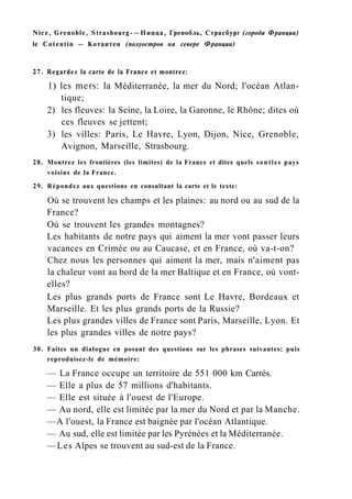 Nice, Grenoble, Strasbourg-—Ницца, Гренобль, Страсбург (города Франции)
le Cotentin — Котантен (полуостров на севере Франции)
27. Regardez la carte de la France et montrez:
1) les mers: la Méditerranée, la mer du Nord; l'océan Atlan-
tique;
2) les fleuves: la Seine, la Loire, la Garonne, le Rhône; dites où
ces fleuves se jettent;
3) les villes: Paris, Le Havre, Lyon, Dijon, Nice, Grenoble,
Avignon, Marseille, Strasbourg.
28. Montrez les frontières (les limites) de la France et dites quels sontles pays
voisins de la France.
29. Répondez aux questions en consultant la carte et le texte:
Où se trouvent les champs et les plaines: au nord ou au sud de la
France?
Où se trouvent les grandes montagnes?
Les habitants de notre pays qui aiment la mer vont passer leurs
vacances en Crimée ou au Caucase, et en France, où va-t-on?
Chez nous les personnes qui aiment la mer, mais n'aiment pas
la chaleur vont au bord de la mer Baltique et en France, où vont-
elles?
Les plus grands ports de France sont Le Havre, Bordeaux et
Marseille. Et les plus grands ports de la Russie?
Les plus grandes villes de France sont Paris, Marseille, Lyon. Et
les plus grandes villes de notre pays?
30. Faites un dialogue en posant des questions sur les phrases suivantes; puis
reproduisez-le de mémoire:
— La France occupe un territoire de 551 000 km Carrés.
— Elle a plus de 57 millions d'habitants.
— Elle est située à l'ouest de l'Europe.
— Au nord, elle est limitée par la mer du Nord et par la Manche.
—A l'ouest, la France est baignée par l'océan Atlantique.
— Au sud, elle est limitée par les Pyrénées et la Méditerranée.
—Les Alpes se trouvent au sud-est de la France.
 