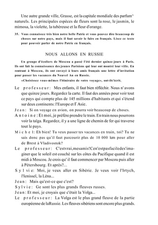 Une autre grande ville, Grasse, est la capitale mondiale des parfum^
naturels. Les principales espèces de fleurs sont la rose, le jasmin, le
mimosa, la violette, la tubéreuse et la fleur d'orange.
35. Vous connaissez très bien notre belle Patrie et vous pouvez dire beaucoup de
choses sur notre pays, mais il faut savoir le faire en français. Lisez ce texte
pour pouvoir parler de notre Patrie en français.
NOUS ALLONS EN RUSSIE
Un groupe d'écoliers de Moscou a passé l'été dernier quinze jours à Paris.
Ils ont fait la connaissance des jeunes Parisiens qui leur ont montré leur ville. En
rentrant à Moscou, ils ont envoyé à leurs amis français une lettre d'invitation
pour passer les vacances du Nouvel An en Russie.
«Choisissez vous-mêmes l'itinéraire de votre voyage», ont-ils'écrit.
Le p r o f e s s e u r : Mes enfants, il faut bien réfléchir. Nous n' avons
que quinze jours. Regardez la carte. Il faut des années pour voir tout
ce pays qui compte plus de 145 millions d'habitants et qui s'étend
sur deux continents: l'Europe et Г Asie.
J e a n : Si on voyage en avion, on pourra voir beaucoup de choses.
A n t o i n e : Et moi, je préfère prendre le train. En train nous pourrons
voir la taïga. Regardez, il y a une ligne de chemin de fer qui traverse
tout le pays.
M i с h e 1: Eh bien! Tu veux passer tes vacances en train, toi? Tu ne
sais donc pas qu'il faut parcourir plus de 10 000 1cm pour aller
de Brest à Vladivostok?
Le p r o f e s s e u r : C'estvrai,mesamis!Cen'estpasfaciledes'ima-
giner que le soleil est couché sur les côtes du Pacifique quand il est
midi à Moscou. Je crois qu' il faut commencer par Moscou puis aller
à Pétersbourg. Et après?...
S y 1 vi e: Moi, je veux aller en Sibérie. Je veux voir l'Irtych,
l'Ienisseï, la Léna...
J e a n : Mais qu'est-ce que c'est?
S y l v i e : Ge sont les plus grands fleuves russes.
J e a n : Et moi, je croyais que c'était la Volga...
Le p r o f e s s e u r : La Volga est le plus grand fleuve de la partie
européenne de laRussie. Les fleuves sibériens sont encore plus grands.
 
