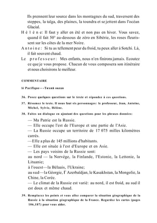 Ils prennent leur source dans les montagnes du sud, traversent des
steppes, la taïga, des plaines, la toundra et se jettent dans l'océan
Glacial.
H é 1 è n e: Il faut y aller en été et non pas en hiver. Vous savez,
quand il fait 50° au-dessous de zéro en Sibérie, les roses fleuris-
sent sur les côtes de la mer Noire.
A n t o i n e : Si tu as tellement peur du froid, tu peux aller à Sotchi. Là,
il fait souvent chaud.
Le p r o f e s s e u r : Mes enfants, nous n'en finirons jamais. Ecoutez
ce que je vous propose. Chacun de vous composera son itinéraire
et nous choisirons le meilleur.
COMMENTAIRE
lé Pacifique—-Тихий океан
36. Posez quelques questions sur le texte et répondez à ces questions.
37. Résumez le texte. Il nous faut six personnages: le professeur, Jean, Antoine,
Michel, Sylvie, Hélène.
38. Faites un dialogue en ajoutant des questions pour les phrases données:
— Ma Patrie est la Russie.
— Elle occupe l'est de l'Europe et une partie de l'Asie.
— La Russie occupe un territoire de 17 075 milles kilomètres
carrés.
—Elle a plus de 145 millions d'habitants.
— Elle est située à l'est d'Europe et en Asie.
— Les pays voisins de la Russie sont:
au nord — la Norvège, la Finlande, l'Estonie, la Lettonie, la
Lituanie;
à l'ouest—la Bélaais, l'Ukraine;
au sud—la Géorgie, Г Azerbaïdjan, le Kasakhstan, la Mongolie, la
Chine, la Corée.
— Le climat de la Russie est varié: au nord, il est froid, au sud il
est doux et même chaud.
39. Remplacez les points et vous allez comparer la situation géographique de la
Russie à la situation géographique de la France. Regardez les cartes (pages
106,107) pour vous aider.
 