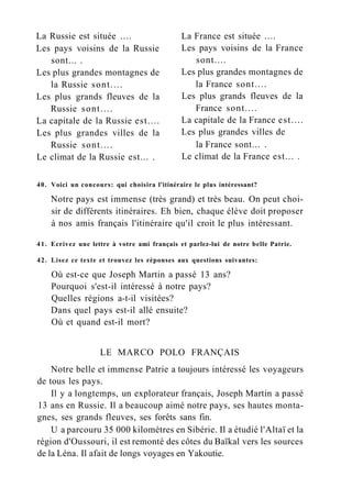 La Russie est située ....
Les pays voisins de la Russie
sont... .
Les plus grandes montagnes de
la Russie sont....
Les plus grands fleuves de la
Russie sont....
La capitale de la Russie est....
Les plus grandes villes de la
Russie sont....
Le climat de la Russie est... .
La France est située ....
Les pays voisins de la France
sont....
Les plus grandes montagnes de
la France sont....
Les plus grands fleuves de la
France sont....
La capitale de la France est....
Les plus grandes villes de
la France sont... .
Le climat de la France est... .
40. Voici un concours: qui choisira l'itinéraire le plus intéressant?
Notre pays est immense (très grand) et très beau. On peut choi-
sir de différents itinéraires. Eh bien, chaque élève doit proposer
à nos amis français l'itinéraire qu'il croit le plus intéressant.
41. Ecrivez une lettre à votre ami français et parlez-lui de notre belle Patrie.
42. Lisez ce texte et trouvez les réponses aux questions suivantes:
Où est-ce que Joseph Martin a passé 13 ans?
Pourquoi s'est-il intéressé à notre pays?
Quelles régions a-t-il visitées?
Dans quel pays est-il allé ensuite?
Où et quand est-il mort?
LE MARCO POLO FRANÇAIS
Notre belle et immense Patrie a toujours intéressé les voyageurs
de tous les pays.
Il y a longtemps, un explorateur français, Joseph Martin a passé
13 ans en Russie. Il a beaucoup aimé notre pays, ses hautes monta-
gnes, ses grands fleuves, ses forêts sans fin.
U a parcouru 35 000 kilomètres en Sibérie. Il a étudié l'Altaï et la
région d'Oussouri, il est remonté des côtes du Baïkal vers les sources
de la Léna. Il afait de longs voyages en Yakoutie.
 