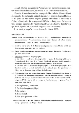 Joseph Martin1
a organisé à Paris plusieurs expositions pour mon-
trer aux Français la Sibérie, sa beauté et ses formidables richesses.
Ensuite, il s'est intéressé au voyage de Marco Polo, il a étudié des
documents, des cartes et il a décidé de suivre le chemin du grand Italien.
П est parti de Pékin avec un petit groupe d'hommes, il a traversé la
Chine, laMongolie. Le voyage était difficile et dangereux. Au bout de
trois années, très malade, l'explorateur français est arrivé dans la ville
qui porte aujourd'hui le nom de Fergana, en Asie centrale.
. Il est mort peu après, encore jeune, le 23 mai 1892.
œ M M E N T A T O E :
'
M a r c o Polo ( 1 2 5 4 - 1 3 2 3 ) — Марко П о л о (знаменитый итальянский
путешественник. Он пересек Азию, долго жил в Китае. М. Поло написал
увлекательную книгу о своих путешествиях.)
43. Montrez sur la carte de la Russie les régions que Joseph Martin a visitées.
Dites ce que vous savez sur ces régions.
44. Quels grands explorateurs russes connaissez-vous? Parlez de l'explorateur
que vous connaissez.
45. Situations: une leçon de géographie.
a) Un élève — professeur de géographie —- parle de la géographie de la
France à partir de la carte de la France. Ensuite, il interroge les élèves en leur
posant des questions sur la situation géographique de la France.
b) Un autre élève — professeur de géographie — parle de la géographie de la
Russie à partir de la carte de la Russie. Ensuite, il pose des questions aux
élèves sur la situation géographique de la Russie.
46. C'est un concours: un voyage imaginaire. Chaque élève choisit une région de
la France et fait un voyage imaginaire à travers la région choisie. Ensuite, il
parle de son voyage en classe et montre des photos et des dessins qu'il a
préparés. L'élève qui a fait le voyage le plus intéressant — gagne. Voici le
plan pour vous aider.
1. La région que j ' ai visitée.
2. Sa situation géographique.
3. Sa nature.
4. Son climat.
5. Ses plus grandes villes.
1
Joseph Martin — Жозеф Мартен (французский путешественник, которого
автор сравнивает с Марко Поло)
 